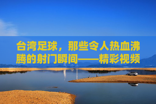 台湾足球，那些令人热血沸腾的射门瞬间——精彩视频集锦赏析，台湾足球，那些令人热血沸腾的射门瞬间——精彩视频集锦赏析