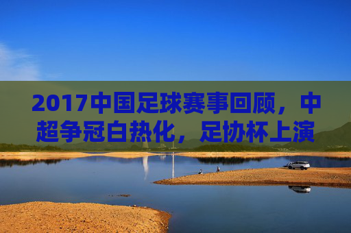 2017中国足球赛事回顾，中超争冠白热化，足协杯上演精彩对决