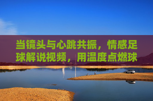 当镜头与心跳共振,情感足球解说视频,用温度点燃球迷的热爱,镜头与心跳共振,情感足球解说视频用温度点燃球迷热爱