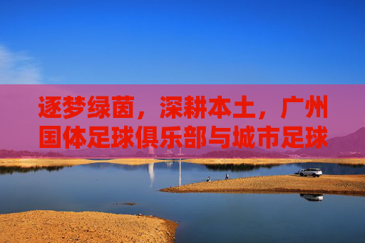 逐梦绿茵,深耕本土,广州国体足球俱乐部与城市足球的共舞