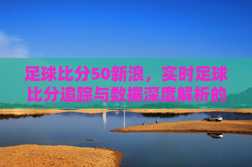 足球比分50新浪，实时足球比分追踪与数据深度解析的权威平台