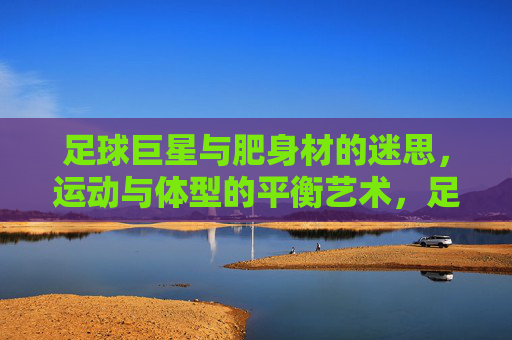 足球巨星与肥身材的迷思,运动与体型的平衡艺术,足球巨星与肥身材的迷思,运动与体型的平衡艺术