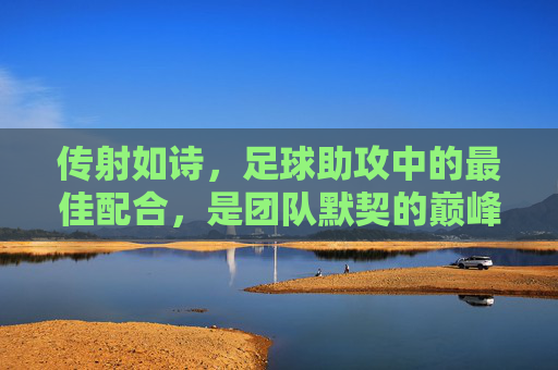 传射如诗,足球助攻中的最佳配合,是团队默契的巅峰交响