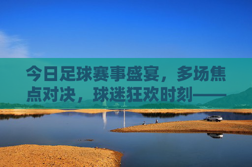 今日足球赛事盛宴，多场焦点对决，球迷狂欢时刻——聚焦今日赛事多多足球，今日足球赛事盛宴，多场焦点对决，球迷狂欢时刻