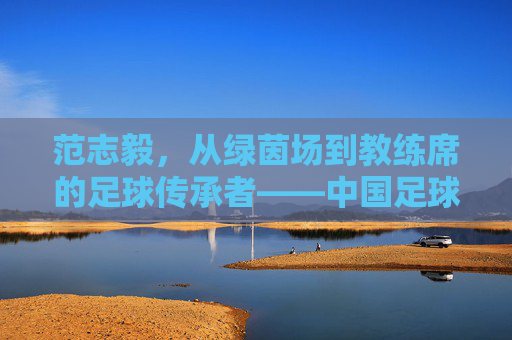 范志毅，从绿茵场到教练席的足球传承者——中国足球的领航人之路，范志毅，从绿茵场到教练席的足球传承者——中国足球的领航人之路