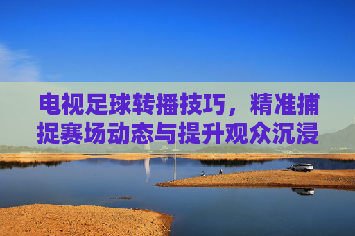 电视足球转播技巧，精准捕捉赛场动态与提升观众沉浸感的艺术与科学融合