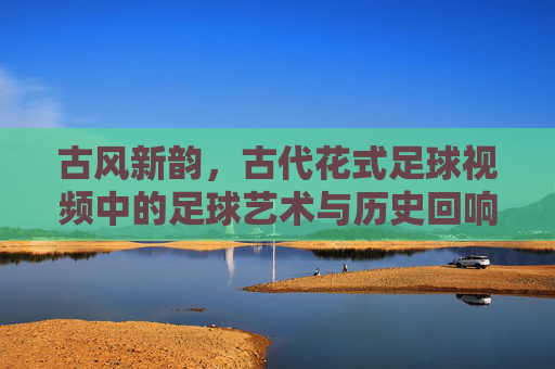 古风新韵，古代花式足球视频中的足球艺术与历史回响