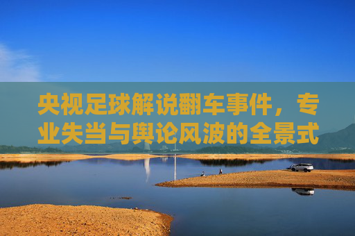 央视足球解说翻车事件，专业失当与舆论风波的全景式解读