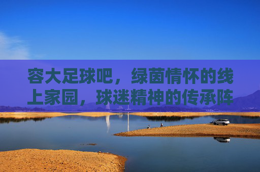 容大足球吧，绿茵情怀的线上家园，球迷精神的传承阵地，容大足球吧，绿茵情怀的线上家园，球迷精神的传承阵地
