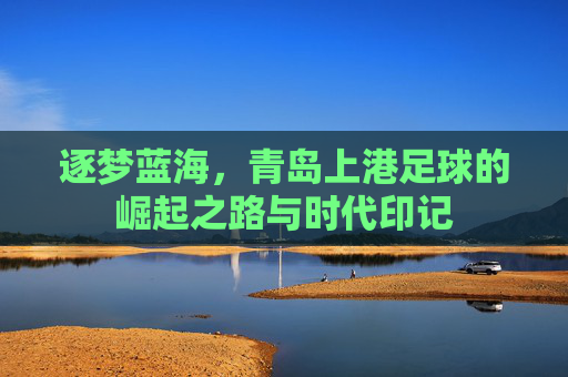 逐梦蓝海，青岛上港足球的崛起之路与时代印记