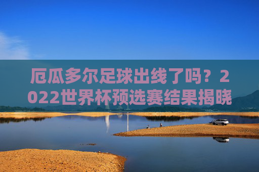厄瓜多尔足球出线了吗?2022世界杯预选赛结果揭晓,厄瓜多尔通过附加赛成功晋级,锁定世界杯参赛席位,厄瓜多尔通过附加赛成功晋级2022世界杯,锁定参赛席位