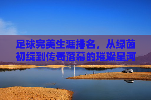 足球完美生涯排名，从绿茵初绽到传奇落幕的璀璨星河，足球完美生涯排名，从绿茵初绽到传奇落幕的璀璨星河