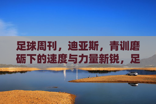 足球周刊，迪亚斯，青训磨砺下的速度与力量新锐，足球周刊聚焦迪亚斯，青训磨砺出的速度与力量新锐