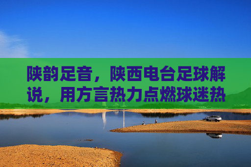陕韵足音,陕西电台足球解说,用方言热力点燃球迷热血与情怀
