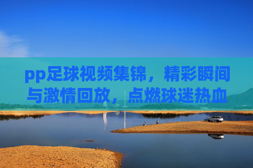 pp足球视频集锦,精彩瞬间与激情回放,点燃球迷热血,pp足球视频集锦,精彩瞬间与激情回放,点燃球迷热血