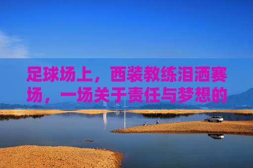足球场上，西装教练泪洒赛场，一场关于责任与梦想的悲情瞬间