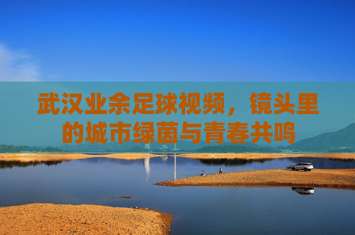 武汉业余足球视频，镜头里的城市绿茵与青春共鸣