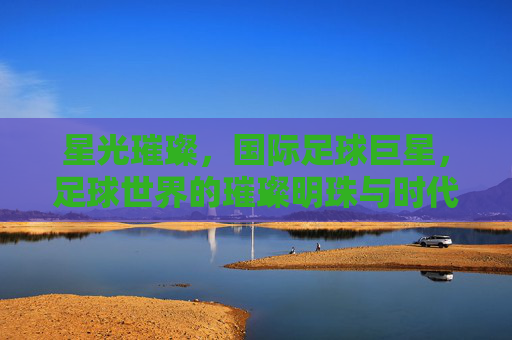 星光璀璨,国际足球巨星,足球世界的璀璨明珠与时代符号