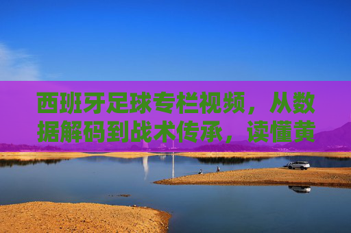 西班牙足球专栏视频，从数据解码到战术传承，读懂黄金一代的遗产与现代演变