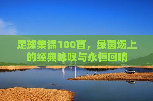 足球集锦100首，绿茵场上的经典咏叹与永恒回响