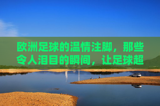欧洲足球的温情注脚，那些令人泪目的瞬间，让足球超越胜负的边界