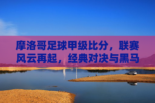 摩洛哥足球甲级比分,联赛风云再起,经典对决与黑马崛起的深度解析