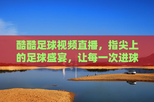 酷酷足球视频直播，指尖上的足球盛宴，让每一次进球都热血沸腾