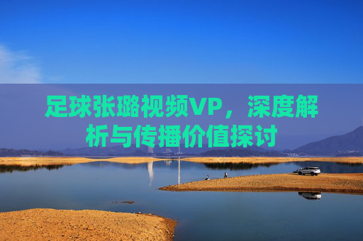 足球张璐视频VP,深度解析与传播价值探讨