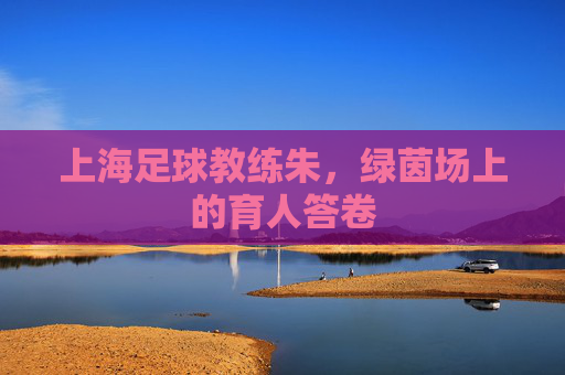 上海足球教练朱，绿茵场上的育人答卷