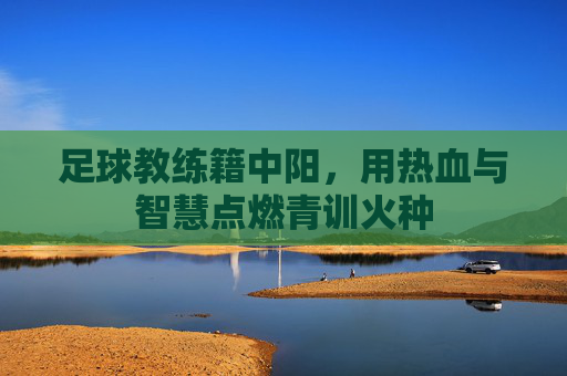 足球教练籍中阳,用热血与智慧点燃青训火种