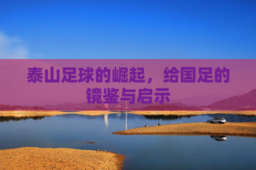 泰山足球的崛起，给国足的镜鉴与启示