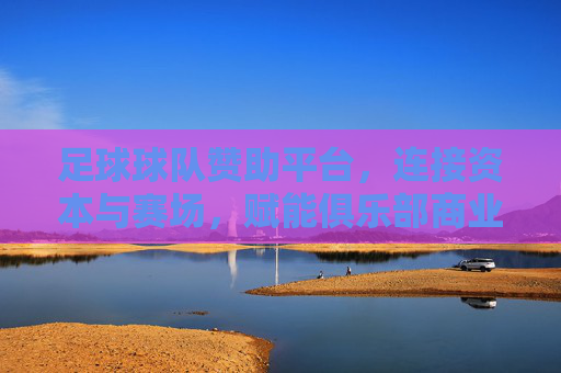 足球球队赞助平台，连接资本与赛场，赋能俱乐部商业生态的新引擎
