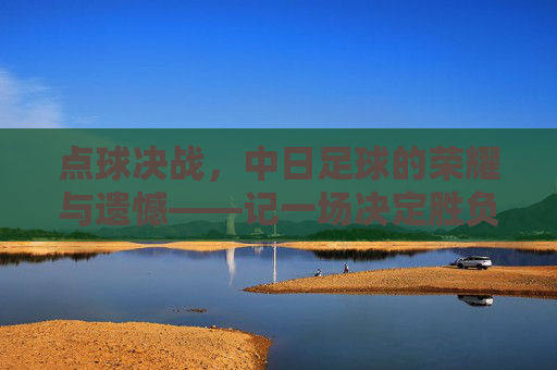 点球决战，中日足球的荣耀与遗憾——记一场决定胜负的绝杀时刻