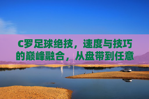 C罗足球绝技,速度与技巧的巅峰融合,从盘带到任意球的极致艺术