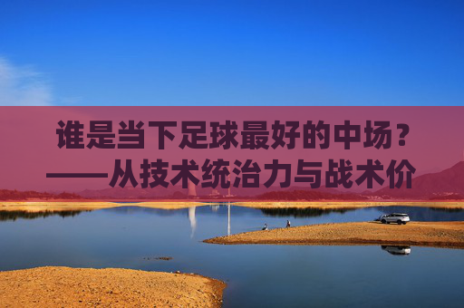 谁是当下足球最好的中场?——从技术统治力与战术价值看足坛顶级中场选手的竞争格局
