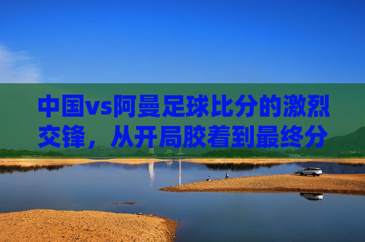 中国vs阿曼足球比分的激烈交锋，从开局胶着到最终分出胜负的战术演绎与球员表现分析