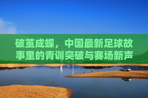 破茧成蝶，中国最新足球故事里的青训突破与赛场新声