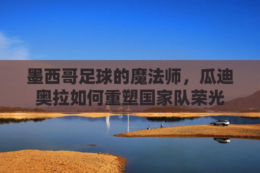 墨西哥足球的魔法师，瓜迪奥拉如何重塑国家队荣光