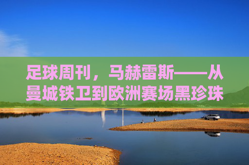 足球周刊，马赫雷斯——从曼城铁卫到欧洲赛场黑珍珠的传奇演绎