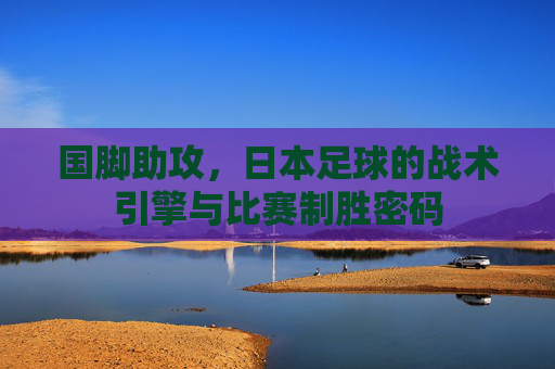 国脚助攻，日本足球的战术引擎与比赛制胜密码