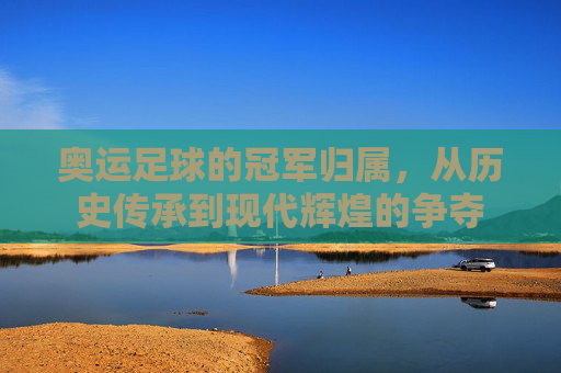 奥运足球的冠军归属,从历史传承到现代辉煌的争夺