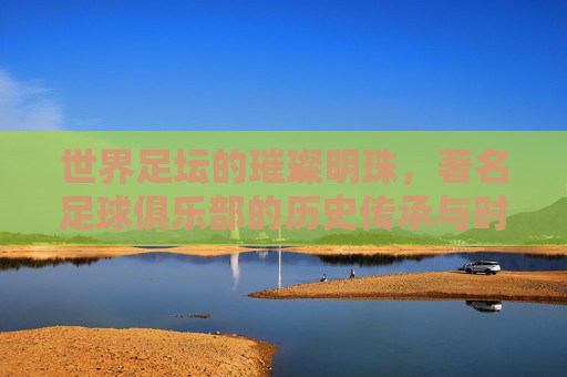 世界足坛的璀璨明珠，著名足球俱乐部的历史传承与时代荣光