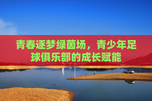 青春逐梦绿茵场,青少年足球俱乐部的成长赋能