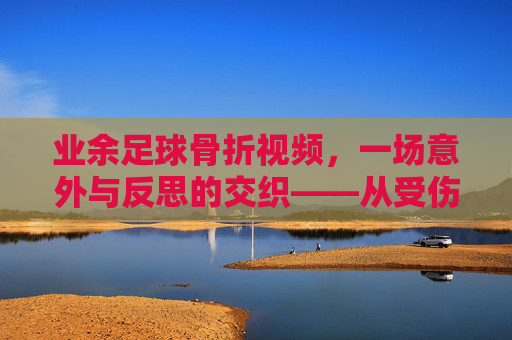 业余足球骨折视频,一场意外与反思的交织——从受伤瞬间到康复之路的记录与启示