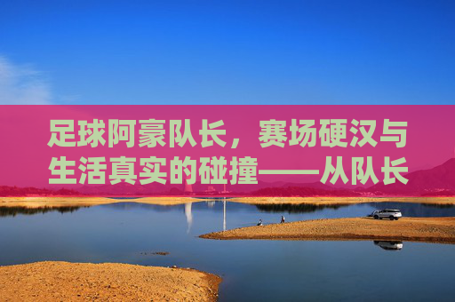 足球阿豪队长，赛场硬汉与生活真实的碰撞——从队长袖标到暴露瞬间，他为何成为球迷热议焦点？足球阿豪队长，赛场硬汉与生活真实的碰撞——从队长袖标到暴露瞬间，他为何成为球迷热议焦点？