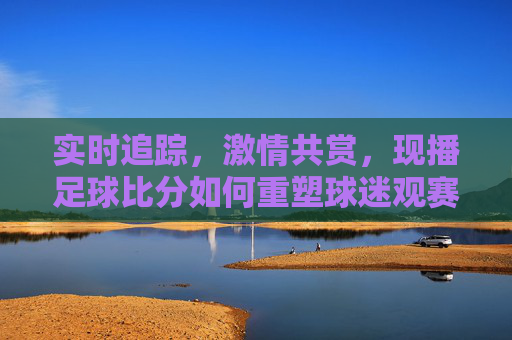 实时追踪,激情共赏,现播足球比分如何重塑球迷观赛体验?实时追踪,激情共赏,现播足球比分如何重塑球迷观赛体验?