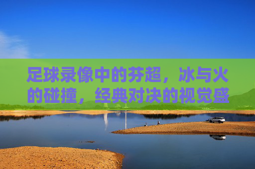 足球录像中的芬超,冰与火的碰撞,经典对决的视觉盛宴