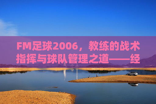 FM足球2006，教练的战术指挥与球队管理之道——经典足球管理游戏的深度回溯