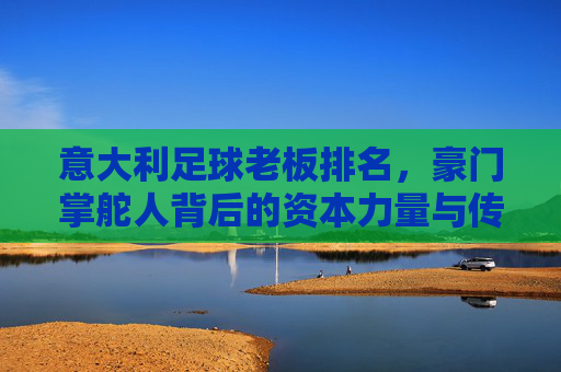 意大利足球老板排名，豪门掌舵人背后的资本力量与传承密码——解析意甲俱乐部背后的金主势力