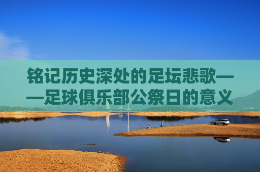 铭记历史深处的足坛悲歌——足球俱乐部公祭日的意义与传承